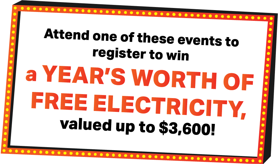 Attend one of these events to register to win a YEAR’S WORTH of FREE ELECTRICITY, valued up to $3,600!