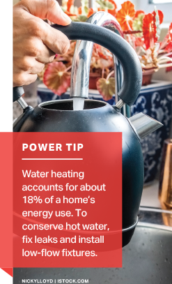 Power Tip: Water heating accounts for about 18% of a home's energy use. To conserve water, fix leaks and install low-flow fixtures.