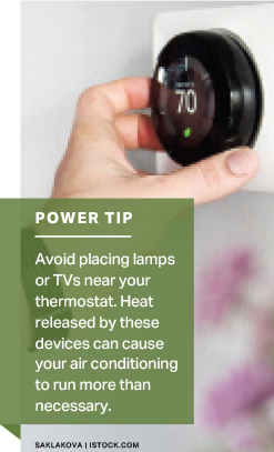 Power Tip: Avoid placing lamps or TVs near your thermostat. Heat released by these devices can cause your air conditioning to run more than necessary.