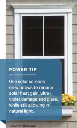 Power Tip: Use solar screens on windows to reduce solar heat gain, ultra-violet damage and glare, while still allowing in natural light.