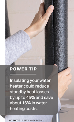 Power Tip: Insulating your water heater could reduce standby heat losses by up to 45% and save about 16% in water heating costs.