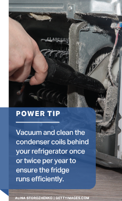 Power Tip: Vacuum and clean the condenser coils behind your refrigerator once or twice per year to ensure the fridge runs efficiently.